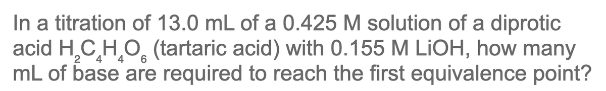 In a titration of 13.0 mL of a 0.425 M solution of a diprotic
acid H,C,H,O, (tartaric acid) with 0.155 M LİOH, how many
mL of base are required to reach the first equivalence point?
