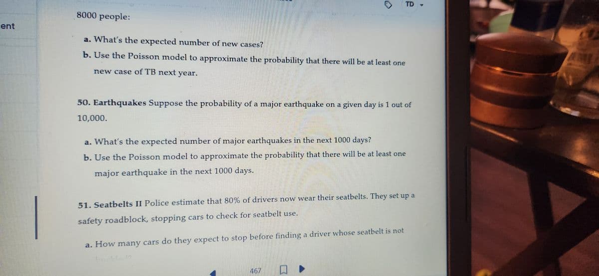 ent
8000 people:
0
a. What's the expected number of new cases?
b. Use the Poisson model to approximate the probability that there will be at least one
new case of TB next year.
TD
50. Earthquakes Suppose the probability of a major earthquake on a given day is 1 out of
10,000.
a. What's the expected number of major earthquakes in the next 1000 days?
b. Use the Poisson model to approximate the probability that there will be at least one
major earthquake in the next 1000 days.
51. Seatbelts II Police estimate that 80% of drivers now wear their seatbelts. They set up a
safety roadblock, stopping cars to check for seatbelt use.
a. How many cars do they expect to stop before finding a driver whose seatbelt is not
5411-12
467