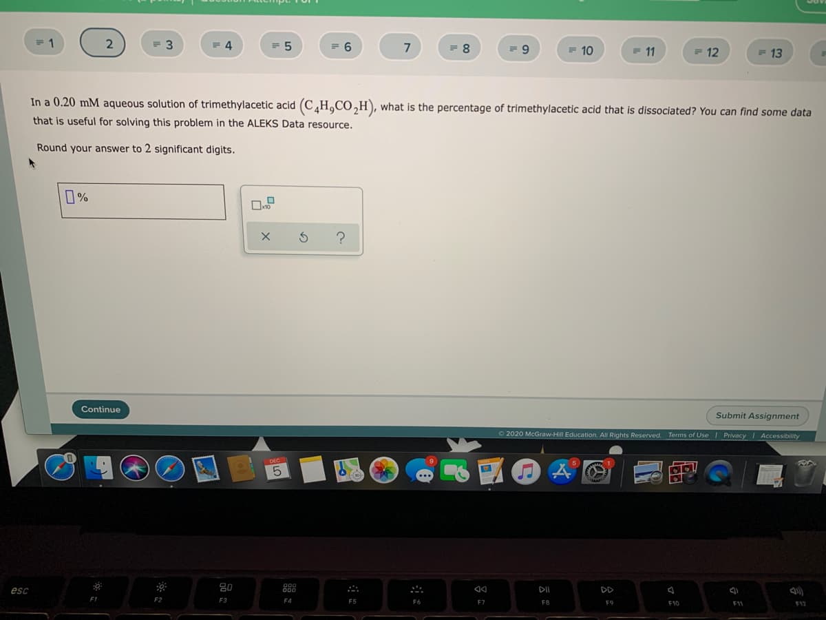 4
= 5
= 6
7
= 8
F 10
= 11
E 12
F 13
In a 0.20 mM aqueous solution of trimethylacetic acid (C¸H,CO,H), what is the percentage of trimethylacetic acid that is dissociated? You can find some data
that is useful for solving this problem in the ALEKS Data resource.
Round your answer to 2 significant digits.
0%
Continue
Submit Assignment
O2020 McGraw-Hill Education. All Rights Reserved. Terms of Use | Privacy Accessibility
esc
80
DD
F2
F3
F4
F5
E7
F8
F9
F10
F11
F12
