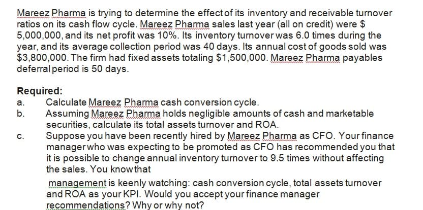 Mareez Pharma is trying to determine the effect of its inventory and receivable turnover
ratios on its cash flow cycle. Mareez Pharma sales last year (all on credit) were $
5,000,000, and its net profit was 10%. Its inventory turnover was 6.0 times during the
year, and its average collection period was 40 days. Its annual cost of goods sold was
$3,800,000. The firm had fixed assets totaling $1,500,000. Mareez Pharma payables
deferral period is 50 days.
Required:
Calculate Mareez Pharma cash conversion cycle.
Assuming Mareez Pharma holds negligible amounts of cash and marketable
securities, calculate its total assets turnover and ROA.
Suppose you have been recently hired by Mareez Pharma as CFO. Your finance
managerwho was expecting to be promoted as CFO has recommended you that
it is possible to change annual inventory turnover to 9.5 times without affecting
the sales. You know that
а.
b.
с.
management is keenly watching: cash conversion cycle, total assets turnover
and ROA as your KPI. Would you accept your finance manager
recommendations? Why or why not?
