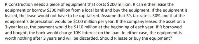 R Construction needs a piece of equipment that costs $200 million. R can either lease the
equipment or borrow $300 million from a local bank and buy the equipment. If the equipment is
leased, the lease would not have to be capitalized. Assume that R's tax rate is 30% and that the
equipment's depreciation would be $100 million per year. If the company leased the asset on a
3-year lease, the payment would be $110 million at the beginning of each year. If R borrowed
and bought, the bank would charge 10% interest on the loan. In either case, the equipment is
worth nothing after 3 years and will be discarded. Should R lease or buy the equipment?
