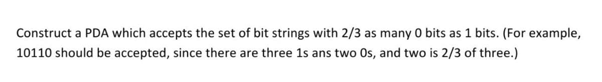 Construct a PDA which accepts the set of bit strings with 2/3 as many 0 bits as 1 bits. (For example,
10110 should be accepted, since there are three 1s ans two Os, and two is 2/3 of three.)
