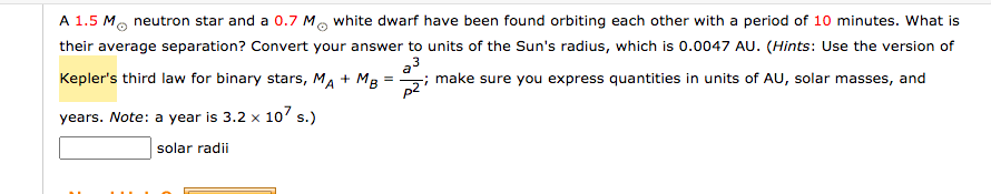 A 1.5 M, neutron star and a 0.7 Mo white dwarf have been found orbiting each other with a period of 10 minutes. What is
their average separation? Convert your answer to units of the Sun's radius, which is 0.0047 AU. (Hints: Use the version of
Kepler's third law for binary stars, MA + MB
a3
make sure you express quantities in units of AU, solar masses, and
years. Note: a year is 3.2 x 10' s.)
solar radii
