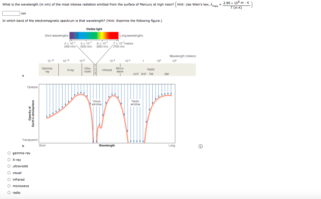 K
What is the wavelength (in nm) of the most intense radiation emitted from the surface of Mercury at high noon? (Hint: Use Wien's law, Amax
= 2.90 x 10° m: K
%3D
T (in K)
nm
In which band of the electromagnetic spectrum is that wavelength? (Hint: Examine the following figure.)
Visible light
Short wavelengths
Long wavelengths
4 x 107 5x 107 6x 107 7x 10meters
(400 nm) (500 nm) (600 nm) /(700 nm)
Wavelength (meters)
10 12
10 10
10
104
102
1
102
104
Gamma-
ray
Ultra-
violet
Micro-
Radio
X-ray
Infrared
wave
UHF VHF FM
AM
a
Opaque
Visual
window
Radio
window
Transparent
Short
Wavelength
Long
b
O gamma-ray
O X-ray
O ultraviolet
O visual
O infrared
O microwave
O radio
оооо о оо
Opacity of
Earth's atmosphere
