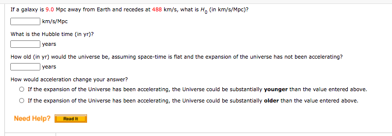 If a galaxy is 9.0 Mpc away from Earth and recedes at 488 km/s, what is H, (in km/s/Mpc)?
| km/s/Mpc
What is the Hubble time (in yr)?
| years
How old (in yr) would the universe be, assuming space-time is flat and the expansion of the universe has not been accelerating?
years
How would acceleration change your answer?
O If the expansion of the Universe has been accelerating, the Universe could be substantially younger than the value entered above.
O If the expansion of the Universe has been accelerating, the Universe could be substantially older than the value entered above.
Need Help?
Read It
