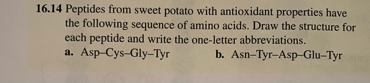 16.14 Peptides from sweet potato with antioxidant properties have
the following sequence of amino acids. Draw the structure for
each peptide and write the one-letter abbreviations.
a. Asp-Cys-Gly-Tyr
b. Asn-Tyr-Asp-Glu-Tyr