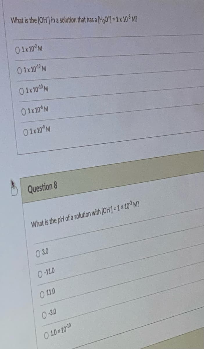 What is the [OH] in a solution that has a [H30¹) = 1 x 10-5 M?
0 1x10¹² M
01x10 ¹2 M
0 1x 10 10 M
0 1x 10% M
01x 10 M
Question 8
What is the pH of a solution with [OH] = 1 x 10³ M?
03.0
0-11.0
O 11.0
0-3.0
01.0x10-10