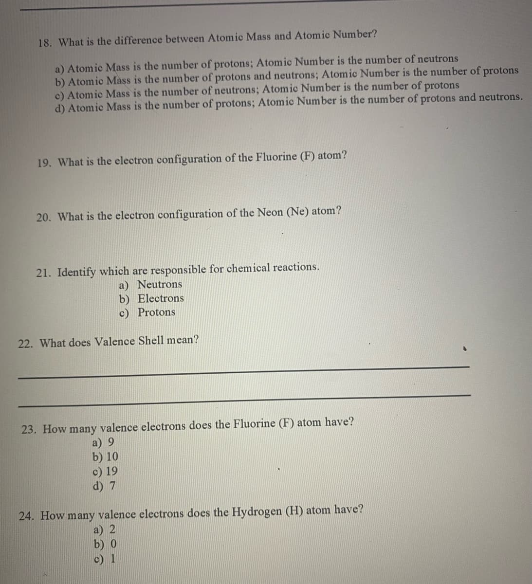 18. What is the difference between Atomic Mass and Atomic Number?
a) Atomic Mass is the number of protons; Atomic Number is the number of neutrons
b) Atomic Mass is the number of protons and neutrons; Atomic Number is the number of protons
c) Atomic Mass is the number of neutrons; Atomic Number is the number of protons
d) Atomic Mass is the number of protons; Atomic Number is the number of protons and neutrons.
19. What is the electron configuration of the Fluorine (F) atom?
20. What is the electron configuration of the Neon (Ne) atom?
21. Identify which are responsible for chemical reactions.
a) Neutrons
b) Electrons
c) Protons
22. What does Valence Shell mean?
23. How many valence electrons does the Fluorine (F) atom have?
a) 9
b) 10
c) 19
d) 7
24. How many valence electrons does the Hydrogen (H) atom have?
a) 2
b) 0
c) 1