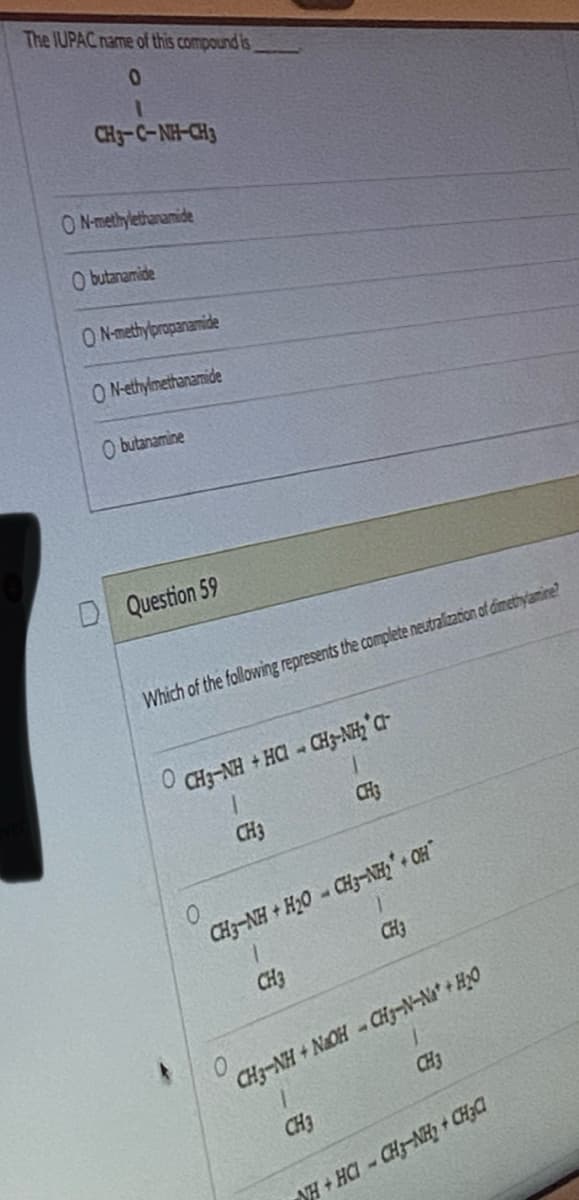 The IUPAC name of this compound is
0
CHJC-NH-CH3
ON-methylethanamide
Obutanamide
ON-methylpropanamide
O N-ethylmethanamide
A
Obutanamine
Question 59
Which of the following represents the complete neutralization of dimethylamine?
0
CHẠNH + HC → CHẠNH C
1
CH3
CH3
0
CH3-NH + H2O - CH3-NH + OF*
1
CH3
CH3
0
CH3NH + NAOH - CHJ-N-Na + HO
1
CH3
CH3
NH+HCI-CH3-NH₂ + CH₂Cl