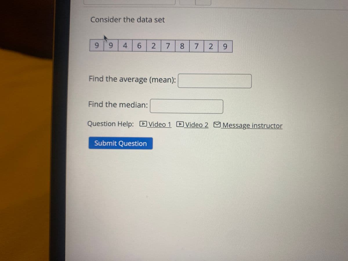 Consider the data set
9 94 6
2
7
8
7
2 9
Find the average (mean):
Find the median:
Question Help: Video 1 Video 2 Message instructor
Submit Question