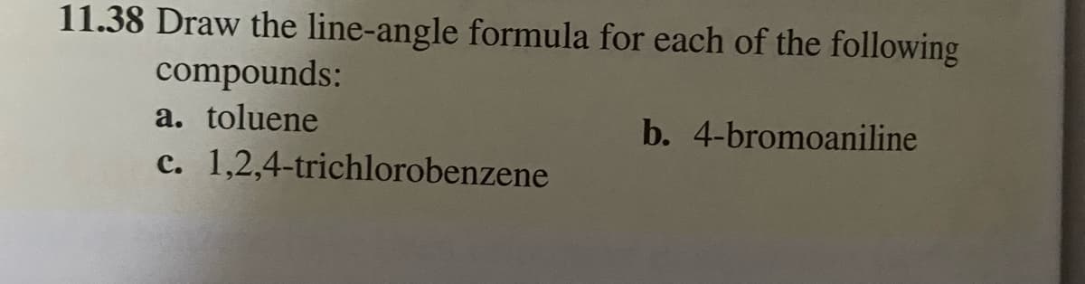 11.38 Draw the line-angle formula for each of the following
compounds:
a. toluene
c. 1,2,4-trichlorobenzene
b. 4-bromoaniline