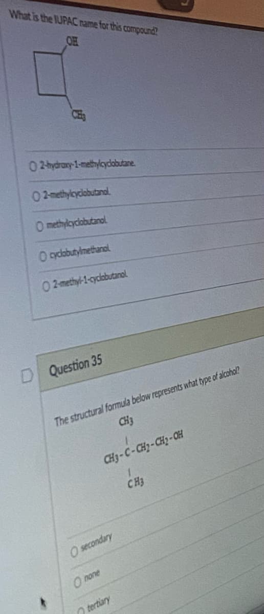 What is the IUPAC name for this compound?
OH
02-hydroxy-1-methylcyclobutane.
02-methylcyclobutanol.
O methylcyclobutanol
O cyclobutylmethanol
02-methyl-1-cyclobutanol
DQuestion 35
The structural formula below represents what type of alcohol?
CH3
CH3-C-CH₂-CH₂-OH
1
CH3
O secondary
Onone
tertiary