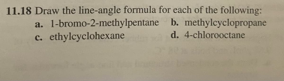 11.18 Draw the line-angle formula for each of the following:
1-bromo-2-methylpentane
a.
c. ethylcyclohexane
b. methylcyclopropane
d. 4-chlorooctane