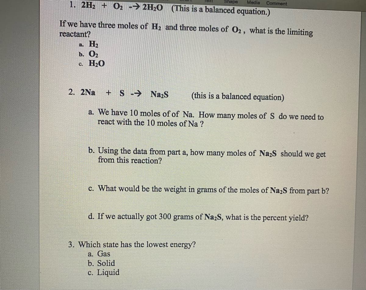 Shape Media
1. 2H₂ + O2 → 2H₂O (This is a balanced equation.)
If we have three moles of H₂ and three moles of O2, what is the limiting
reactant?
a. H₂
b. 0₂
c. H₂O
Comment
2. 2Na +S → Na₂S
(this is a balanced equation)
a. We have 10 moles of of Na. How many moles of S do we need to
react with the 10 moles of Na ?
b. Using the data from part a, how many moles of Na₂S should we get
from this reaction?
c. What would be the weight in grams of the moles of Na₂S from part b?
d. If we actually got 300 grams of Na2S, what is the percent yield?
3. Which state has the lowest energy?
a. Gas
b. Solid
c. Liquid