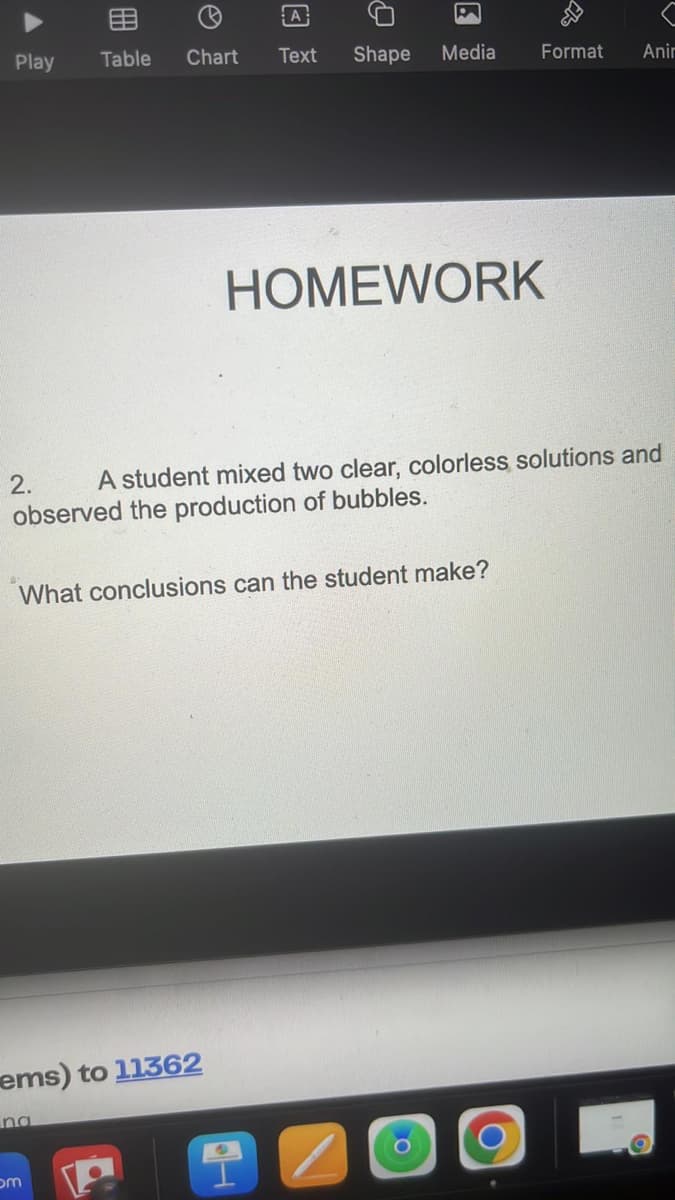 8
Play Table
A
Chart Text
Shape
ems) to 11362
om
P
Media
What conclusions can the student make?
HOMEWORK
O
2.
A student mixed two clear, colorless solutions and
observed the production of bubbles.
*
Format
O
Anir