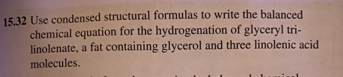 15.32 Use condensed structural formulas to write the balanced
chemical equation for the hydrogenation of glyceryl tri-
linolenate, a fat containing glycerol and three linolenic acid
molecules.