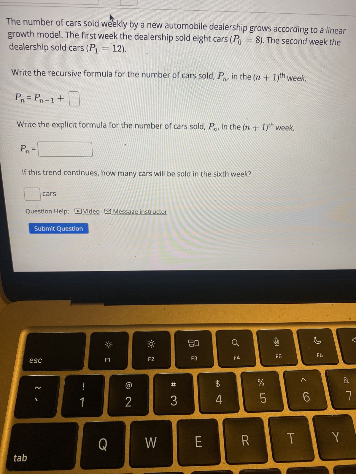 The number of cars sold weekly by a new automobile dealership grows according to a linear
growth model. The first week the dealership sold eight cars (P = 8). The second week the
dealership sold cars (P1 = 12).
Write the recursive formula for the number of cars sold, P, in the (n + 1)th week.
P₁ = Pn - 1 + ☐
Write the explicit formula for the number of cars sold, Pr, in the (n + 1)th week.
Pn =
If this trend continues, how many cars will be sold in the sixth week?
cars
Question Help: Video Message instructor
Submit Question
esc
O
-X-
80
Ơ
F1
F2
F3
F4
F5
F6
2
!
2
#4
$
#3
tab
Q
W
E
סד
%
5
<6
T
Y
&
7