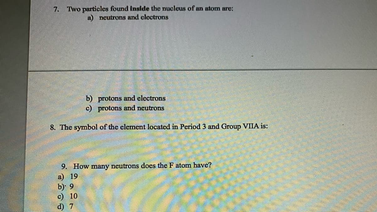 7.
Two particles found inside the nucleus of an atom are:
a) neutrons and electrons
b) protons and electrons
c) protons and neutrons
8. The symbol of the element located in Period 3 and Group VIIA is:
9. How many neutrons does the F atom have?
a) 19
b) 9
c) 10
d) 7