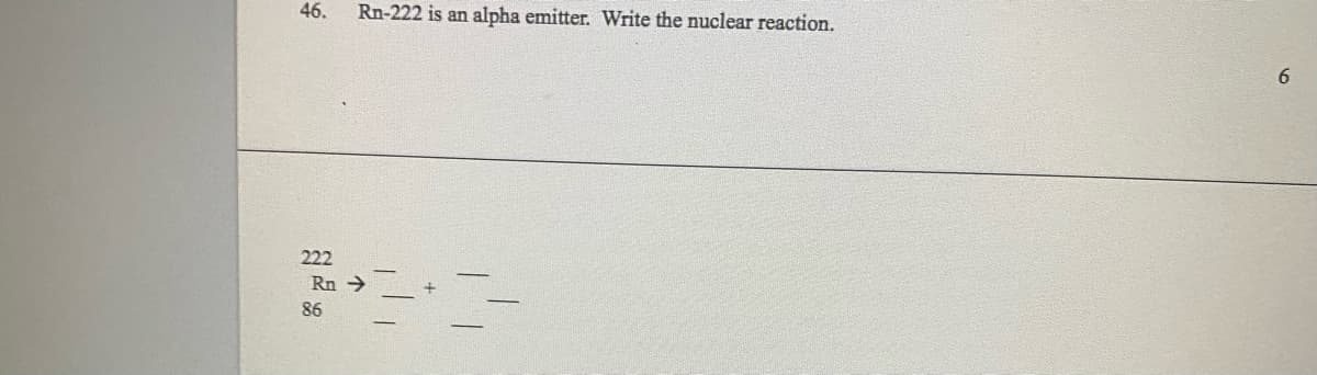 46.
222
Rn-222 is an alpha emitter. Write the nuclear reaction.
Rn →
86
6