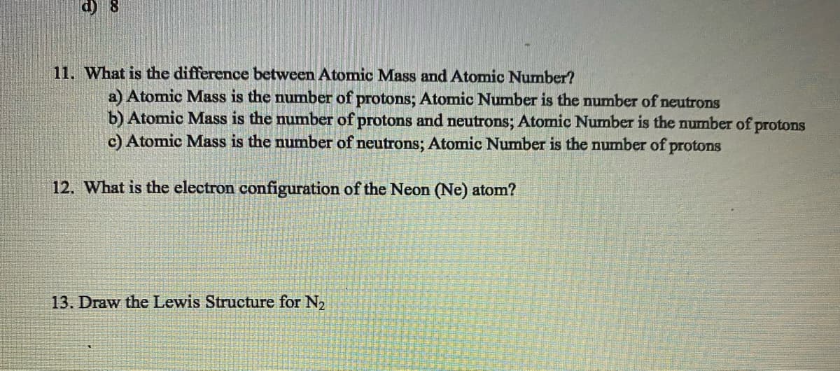 d) 8
11. What is the difference between Atomic Mass and Atomic Number?
a) Atomic Mass is the number of protons; Atomic Number is the number of neutrons
b) Atomic Mass is the number of protons and neutrons; Atomic Number is the number of protons
c) Atomic Mass is the number of neutrons; Atomic Number is the number of protons
12. What is the electron configuration of the Neon (Ne) atom?
13. Draw the Lewis Structure for N₂