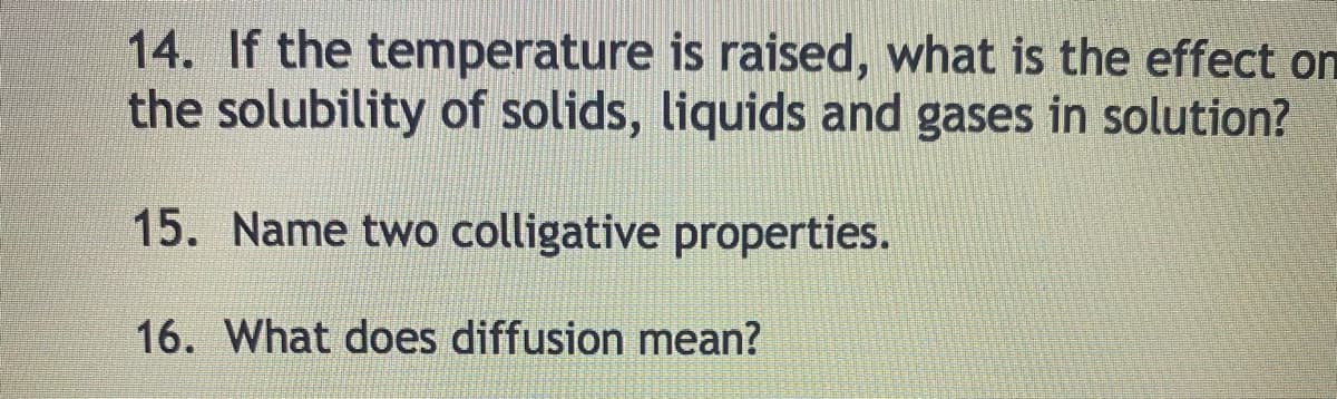 14. If the temperature is raised, what is the effect on
the solubility of solids, liquids and gases in solution?
15. Name two colligative properties.
16. What does diffusion mean?