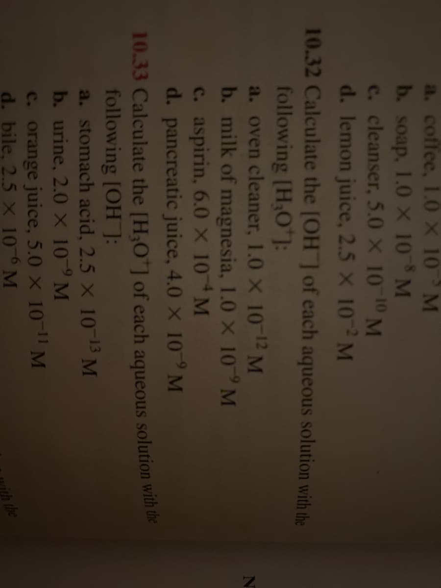 a.
coffee, 1.0 × 10 M
b. soap, 1.0 x 10T8 M
c. cleanser, 5.0 × 10-10 M
d. lemon juice, 2.5 × 102 M
10.32 Calculate the [OH] of each aqueous solution with the
following [H₂O*]:
a. oven cleaner, 1.0 × 10-12 M
b. milk of magnesia, 1.0 X 10 M
c. aspirin, 6.0 × 10 M
d. pancreatic juice, 4.0 × 10 M
10.33 Calculate the [H3O+] of each aqueous solution with the
following [OH]:
a. stomach acid, 2.5 × 10-13 M
b. urine, 2.0 x 109 M
c. orange juice, 5.0 × 10-¹1 M
d. bile, 2.5 × 106 M
the