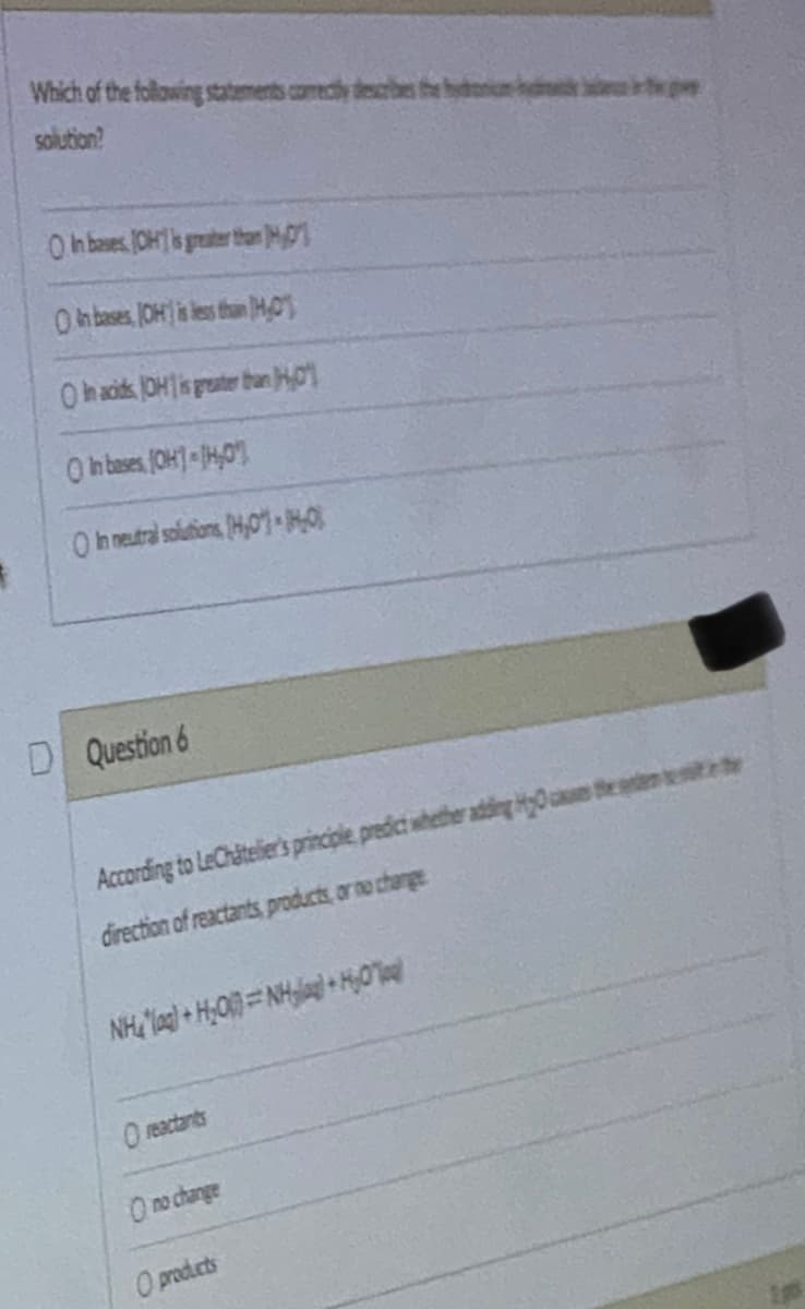 $
Which of the following statements comectly describes the b
solution?
O In bases JOH is greater than 1
On bases, (OH) is less than HO
In acids OH is greater than 01
O in bases, (OH) 14,0
In neutral solutions [H0] MO
D Question 6
According to LeChâtelier's principle, predict whether adding the
direction of reactants, products, or no change
Nhà loại + HỌC NH + HO
O reactants
O no change
O products
p