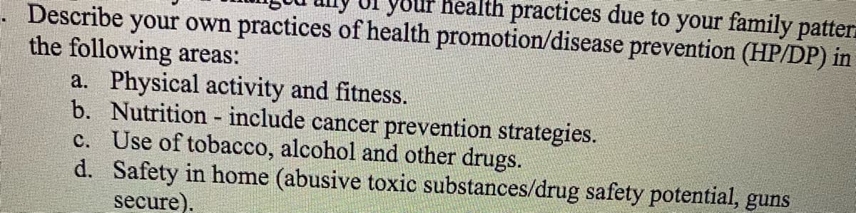 Describe your own practices of health promotion/disease prevention (HP/DP) in
your health practices due to your family patter
the following areas:
a. Physical activity and fitness.
b. Nutrition - include cancer prevention strategies.
Use of tobacco, alcohol and other drugs.
c.
Safety in home (abusive toxic substances/drug safety potential, guns
secure).
d.