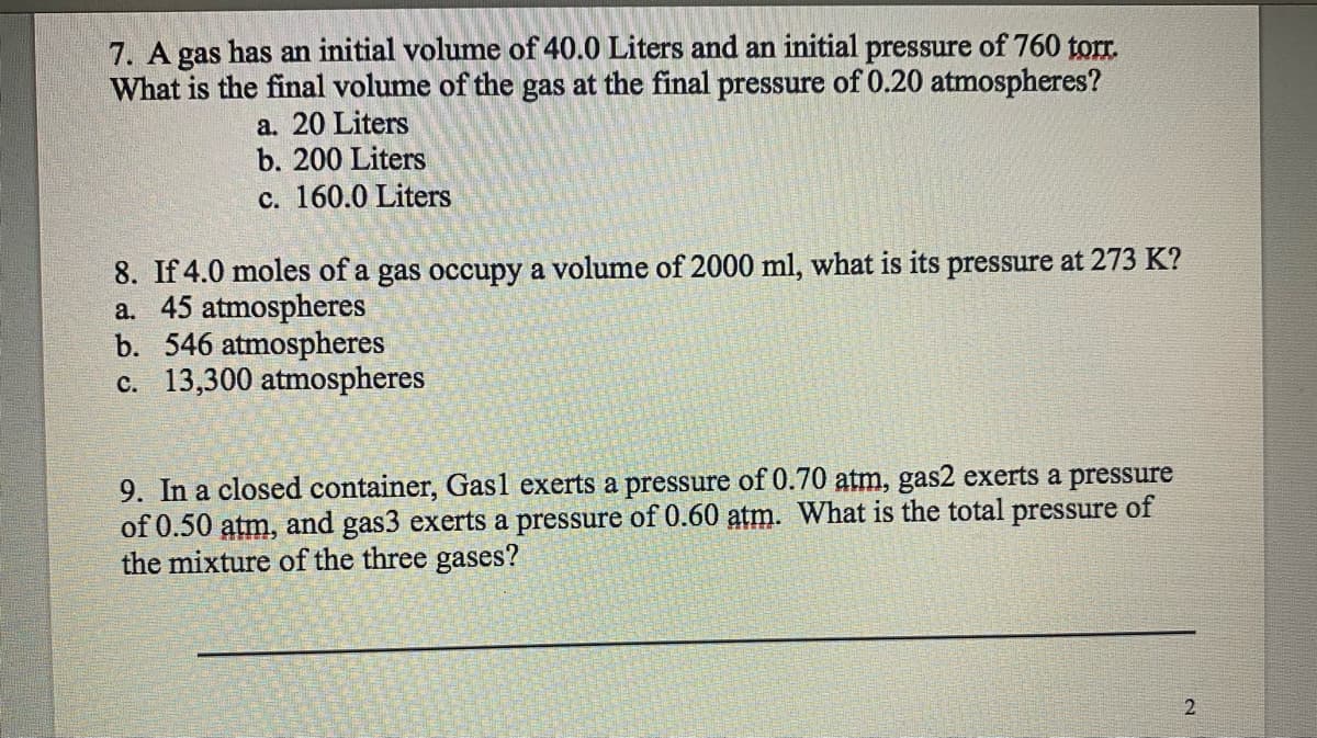 7. A gas has an initial volume of 40.0 Liters and an initial pressure of 760 torr.
What is the final volume of the gas at the final pressure of 0.20 atmospheres?
a. 20 Liters
b. 200 Liters
c. 160.0 Liters
8. If 4.0 moles of a gas occupy a volume of 2000 ml, what is its pressure at 273 K?
a. 45 atmospheres
b. 546 atmospheres
c. 13,300 atmospheres
9. In a closed container, Gas1 exerts a pressure of 0.70 atm, gas2 exerts a pressure
of 0.50 atm, and gas3 exerts a pressure of 0.60 atm. What is the total pressure of
the mixture of the three gases?
2