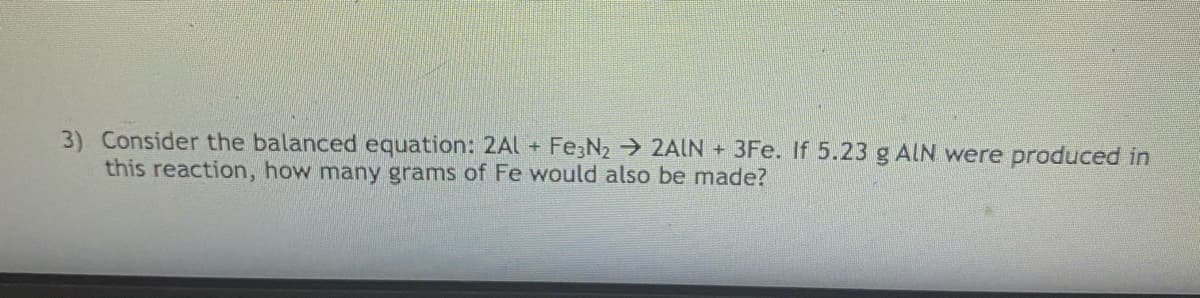 3) Consider the balanced equation: 2Al + Fe;N2 2AIN +3Fe. If 5.23 g AIN were produced in
this reaction, how many grams of Fe would also be made?
