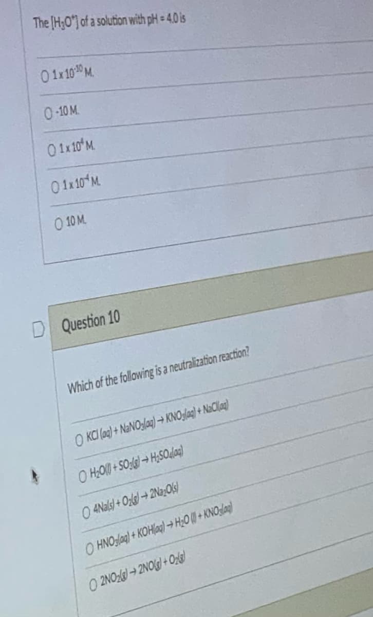 The [HO] of a solution with pH = 4.0 is
01x10-10 M.
0-10 M.
01x10¹ M.
01x10 M.
0 10 M
D Question 10
Which of the following is a neutralization reaction?
OKCI (aq) + NaNO3(aq) → KNO3(aq) + NaCl(aq)
OH₂O+SO3(g)→ H₂SO4(0)
O4Nals)+O₂lg2Na₂O(s)
O HNO3(aq) + KOH(aq) → H₂O (+KNOglag)
O2NO2)2NO(g) + O2(g)