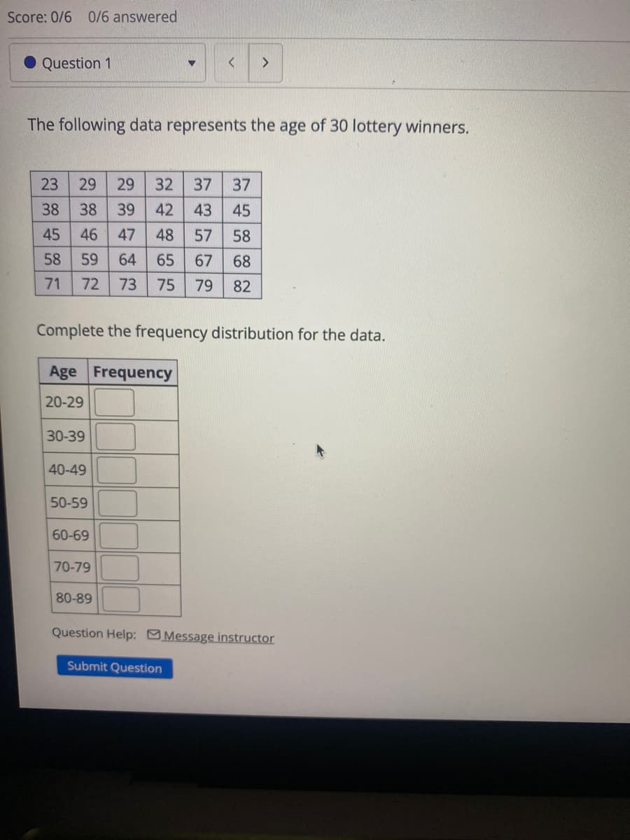 Score: 0/6 0/6 answered
Question 1
<
>
The following data represents the age of 30 lottery winners.
23
29
29
32 37
37
38
38
39
42
43
45
45
46
47
48
57
58
58
59
64
65
67
68
71 72 73
75
79
82
Complete the frequency distribution for the data.
Age Frequency
20-29
30-39
40-49
50-59
60-69
70-79
80-89
Question Help: Message instructor
Submit Question