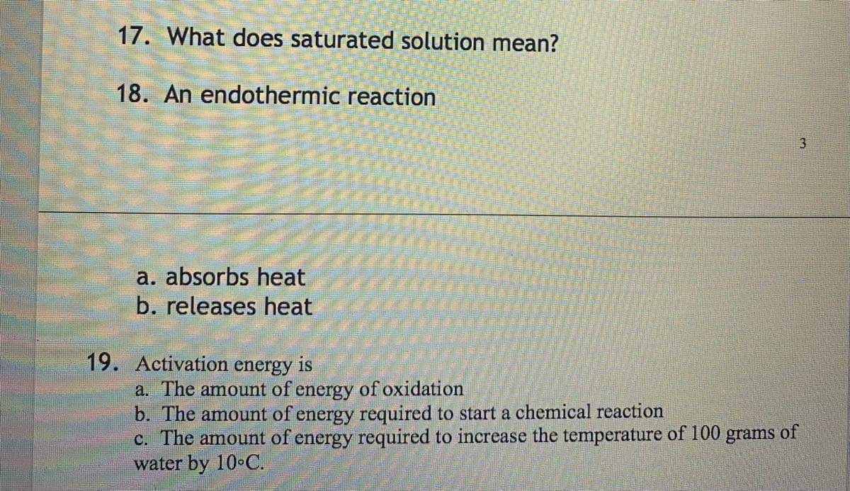 17. What does saturated solution mean?
18. An endothermic reaction
a. absorbs heat
b. releases heat
19. Activation energy is
3
a. The amount of energy of oxidation
b. The amount of energy required to start a chemical reaction
c. The amount of energy required to increase the temperature of 100 grams of
water by 10°C.