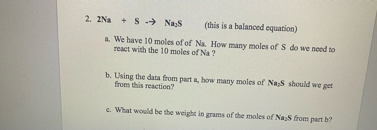 +S → Na₂S
(this is a balanced equation)
a. We have 10 moles of of Na. How many moles of S do we need to
react with the 10 moles of Na ?
2. 2Na
b. Using the data from part a, how many moles of Na₂S should we get
from this reaction?
c. What would be the weight in grams of the moles of Na₂S from part b?