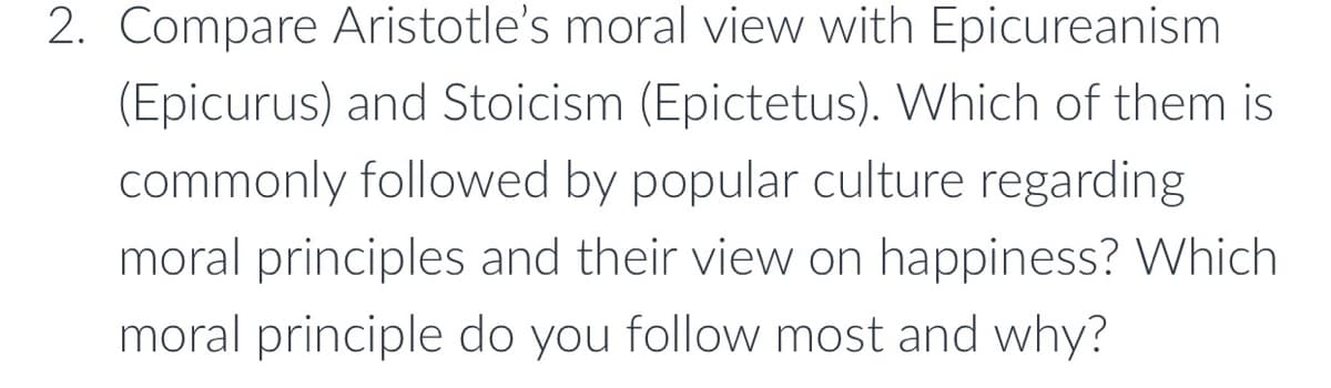 2. Compare Aristotle's moral view with Epicureanism
(Epicurus) and Stoicism (Epictetus). Which of them is
commonly followed by popular culture regarding
moral principles and their view on happiness? Which
moral principle do you follow most and why?
