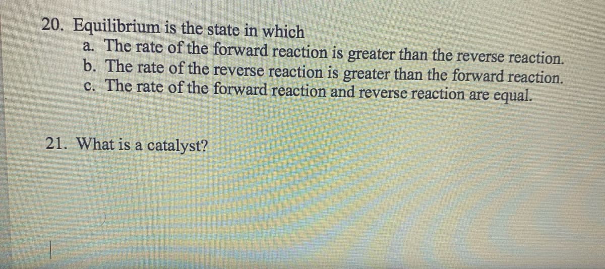 20. Equilibrium
is the state in which
a. The rate of the forward reaction is greater than the reverse reaction.
b. The rate of the reverse reaction is greater than the forward reaction.
c. The rate of the forward reaction and reverse reaction are equal.
21. What is a catalyst?