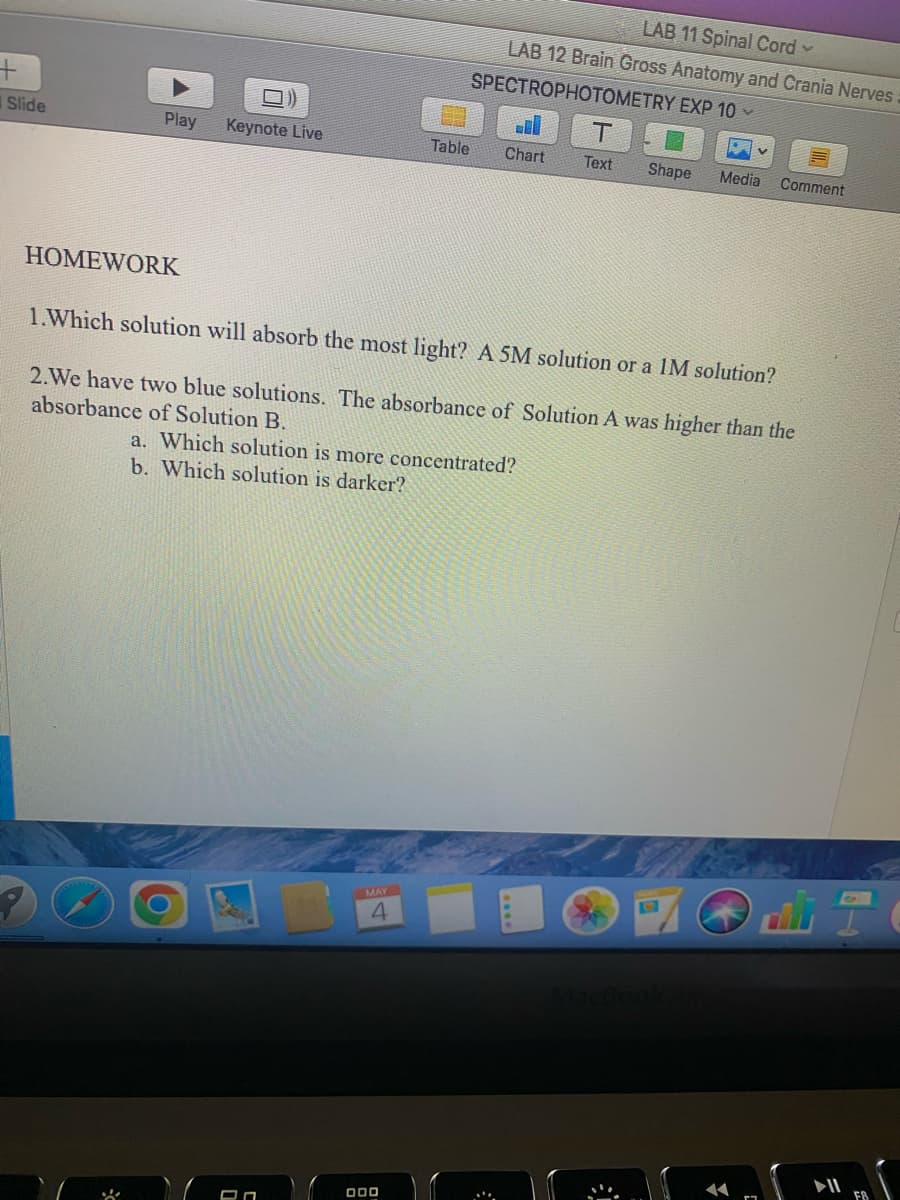 +
Slide
Play
HOMEWORK
Keynote Live
On
Table
MAY
4
LAB 11 Spinal Cord ✓
LAB 12 Brain Gross Anatomy and Crania Nerves:
SPECTROPHOTOMETRY EXP 10 ✓
1.Which solution will absorb the most light? A 5M solution or a IM solution?
2.We have two blue solutions. The absorbance of Solution A was higher than the
absorbance of Solution B.
a. Which solution is more concentrated?
b. Which solution is darker?
000
Chart
T
Text Shape Media Comment
18
1
FB