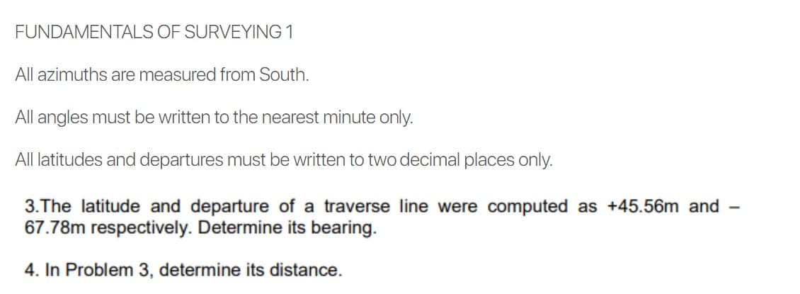 FUNDAMENTALS OF SURVEYING 1
All azimuths are measured from South.
All angles must be written to the nearest minute only.
All latitudes and departures must be written to two decimal places only.
3.The latitude and departure of a traverse line were computed as +45.56m and
67.78m respectively. Determine its bearing.
4. In Problem 3, determine its distance.
