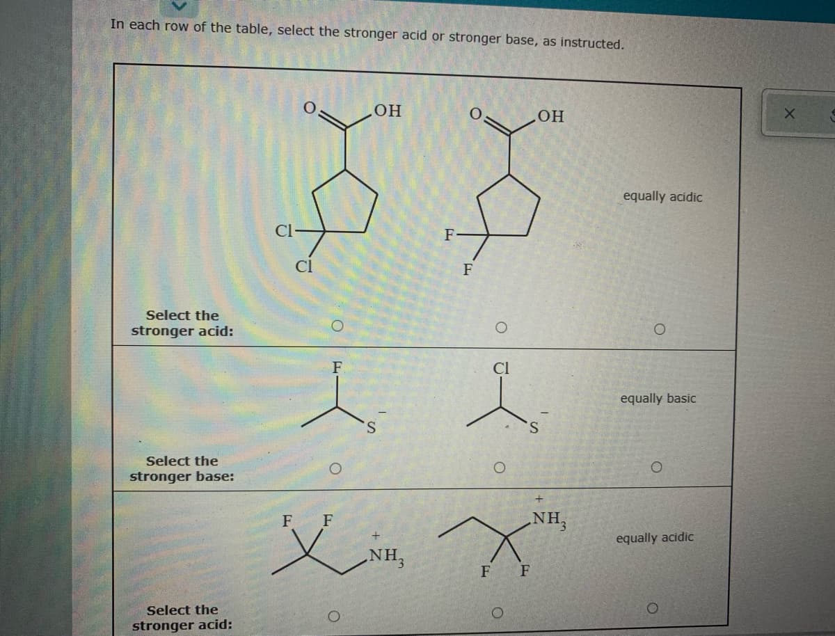 In each row of the table, select the stronger acid or stronger base, as instructed.
HO
equally acidic
Cl-
F
Cl
F
Select the
stronger acid:
F
equally basic
S.
S.
Select the
stronger base:
NH3
义
F
F
equally acidic
NH3
F F
Select the
stronger acid:
