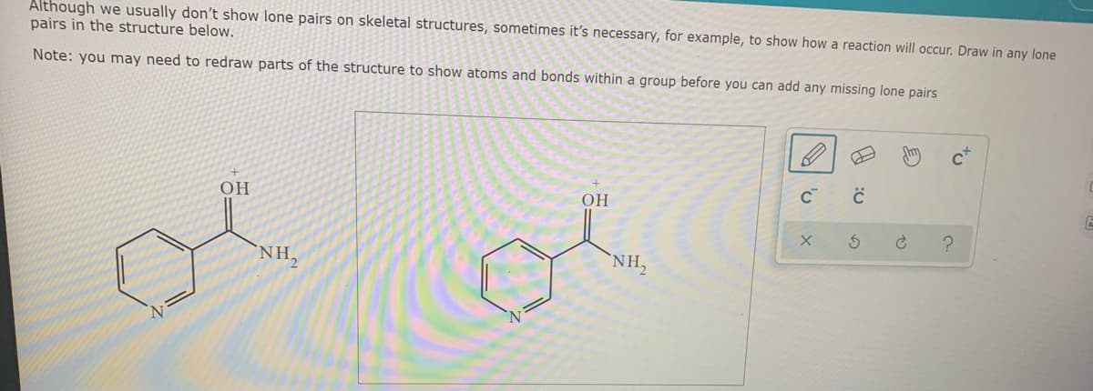 Although we usually don't show lone pairs on skeletal structures, sometimes it's necessary, for example, to show how a reaction will occur. Draw in any lone
pairs in the structure below.
Note: you may need to redraw parts of the structure to show atoms and bonds within a group before you can add any missing lone pairs
c*
OH
OH
NH,
NH,
to
