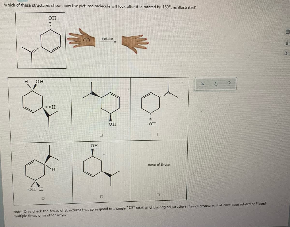 Which of these structures shows how the pictured molecule will look after it is rotated by 180°, as illustrated?
он
rotate
OH
OH
он
OH
none of these
он н
Note: Only chedk the boxes of structures that correspond to a single 180° rotation of the original structure. Ignore structures that have been rotated or flipped
multiple times or in other ways.
