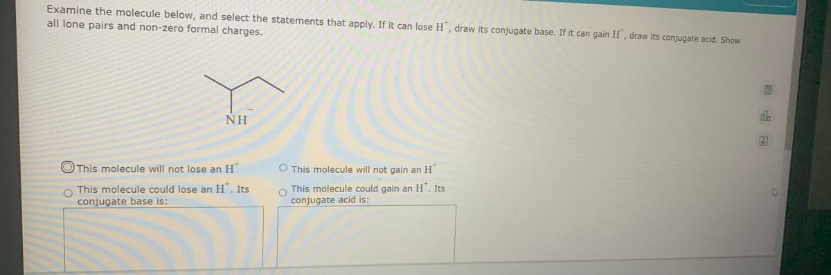 Examine the molecule below, and select the statements that apply. If it can lose H, draw its conjugate base. If it can gain H', draw its conjugate acid. Show
all lone pairs and non-zero formal charges.
NH
OThis molecule will not lose an H
O This molecule will not gain an H"
O This molecule could lose an H*. Its
conjugate base is:
O This molecule could gain an H". Its
conjugate acid is:
