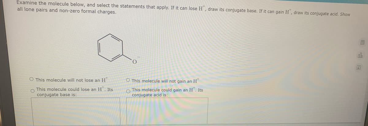 Examine the molecule below, and select the statements that apply. If it can lose H ', draw its conjugate base. If it can gain H', draw its conjugate acid. Show
all lone pairs and non-zero formal charges.
O This molecule will not lose an H"
O This molecule will not gain an H"
O This molecule could lose an H". Its
conjugate base is:
O This molecule could gain an H". Its
conjugate acid is:
