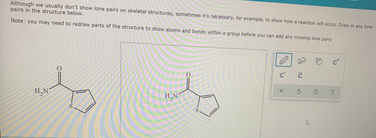 Although we usually don't show lone pairs on skeletal structures, sometimes it's necessary, for example, to show how a reaction will occur. Draw in any lone
pairs in the structure below.
Note: you may need to redraw parts of the structure to show atoms and bonds within a group before you can add any missing lone pairs
?
H,N
H,N
to
