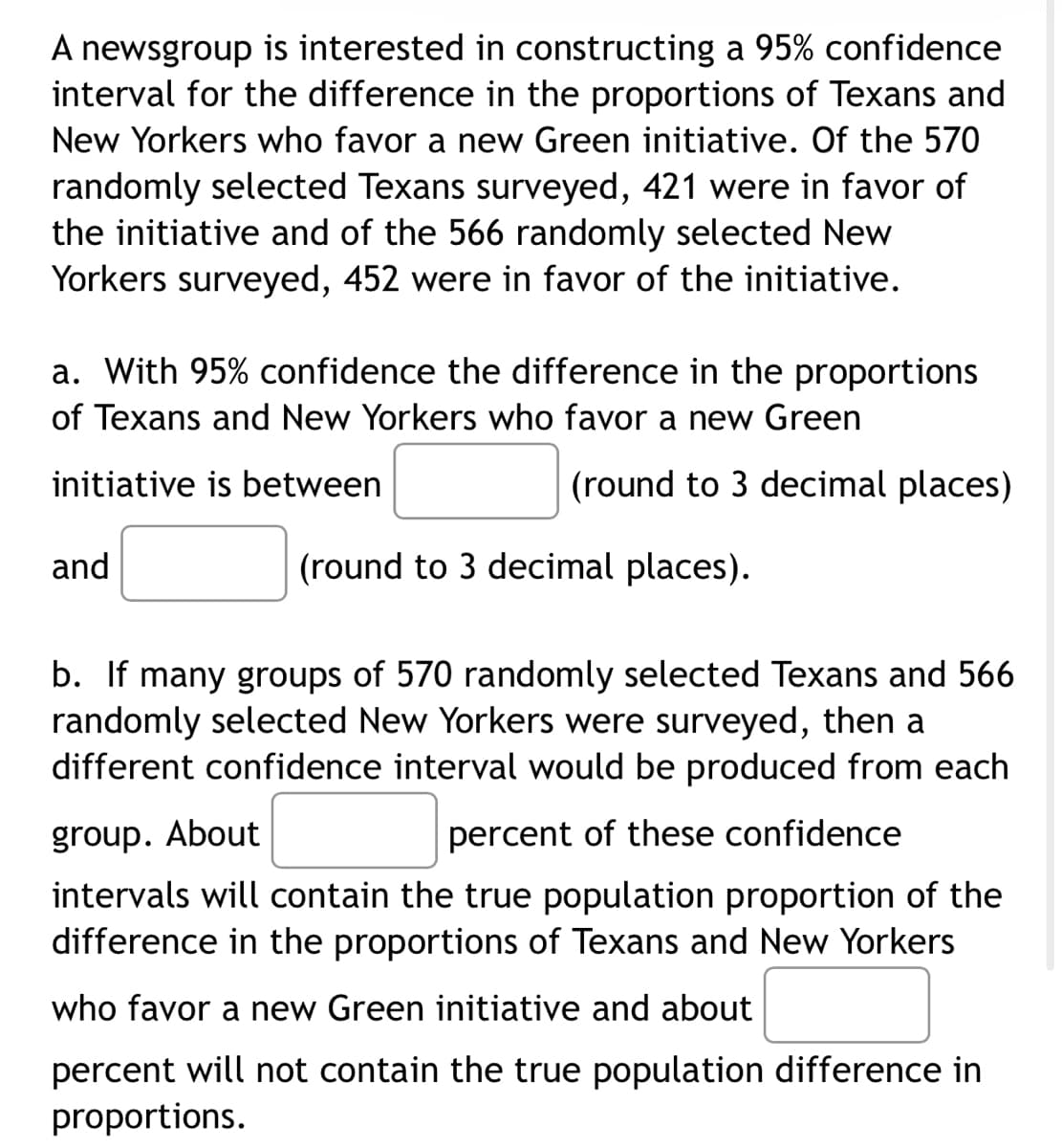 A newsgroup is interested in constructing a 95% confidence
interval for the difference in the proportions of Texans and
New Yorkers who favor a new Green initiative. Of the 570
randomly selected Texans surveyed, 421 were in favor of
the initiative and of the 566 randomly selected New
Yorkers surveyed, 452 were in favor of the initiative.
a. With 95% confidence the difference in the proportions
of Texans and New Yorkers who favor a new Green
initiative is between
(round to 3 decimal places)
and
(round to 3 decimal places).
b. If many groups of 570 randomly selected Texans and 566
randomly selected New Yorkers were surveyed, then a
different confidence interval would be produced from each
group. About
percent of these confidence
intervals will contain the true population proportion of the
difference in the proportions of Texans and New Yorkers
who favor a new Green initiative and about
percent will not contain the true population difference in
proportions.
