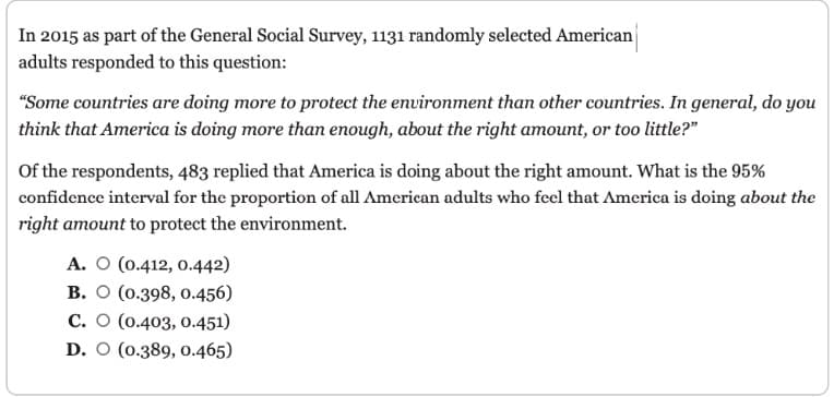 In 2015 as part of the General Social Survey, 1131 randomly selected American
adults responded to this question:
"Some countries are doing more to protect the environment than other countries. In general, do you
think that America is doing more than enough, about the right amount, or too little?"
Of the respondents, 483 replied that America is doing about the right amount. What is the 95%
confidence interval for the proportion of all American adults who feel that America is doing about the
right amount to protect the environment.
A. O (0.412, 0.442)
B. O (0.398, 0.456)
C. O (0.403, 0.451)
D. O (0.389, 0.465)
