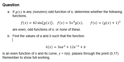 Question
a. If g(x) is any (nonzero) odd function of x, determine whether the following
functions,
f(x) = (g(x) + 1)²
f(x) = 42 sin(g(x)), f(x) = 5x³ g(x),
are even, odd functions of x, or none of these.
b. Find the values of a and b such that the function.
I
h(x) = 3ae* + 12e¯* + b
is an even function of x and its curve, y = h(x), passes through the point (0,17).
Remember to show full working.