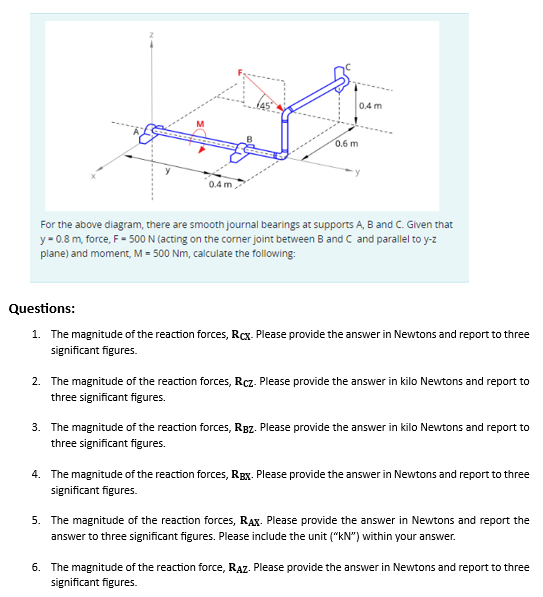 M
0.4m,
0.6 m
0.4 m
For the above diagram, there are smooth journal bearings at supports A, B and C. Given that
y = 0.8 m, force, F = 500 N (acting on the corner joint between B and C and parallel to y-z
plane) and moment, M = 500 Nm, calculate the following:
Questions:
1. The magnitude of the reaction forces, Rcx. Please provide the answer in Newtons and report to three
significant figures.
2. The magnitude of the reaction forces, R.cz. Please provide the answer in kilo Newtons and report to
three significant figures.
3. The magnitude of the reaction forces, Rgz. Please provide the answer in kilo Newtons and report to
three significant figures.
4. The magnitude of the reaction forces, Rex. Please provide the answer in Newtons and report to three
significant figures.
5. The magnitude of the reaction forces, RAX. Please provide the answer in Newtons and report the
answer to three significant figures. Please include the unit ("KN") within your answe
6. The magnitude of the reaction force, RAZ. Please provide the answer in Newtons and report to three
significant figures.