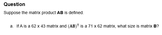 Question
Suppose the matrix product AB is defined.
a. IfA is a 62 x 43 matrix and (AB)™ is a 71 x 62 matrix, what size is matrix B?