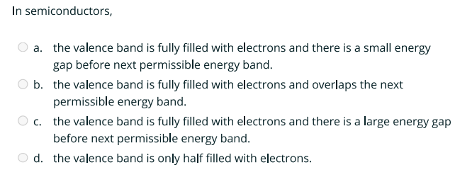 In semiconductors,
a. the valence band is fully filled with electrons and there is a small energy
gap before next permissible energy band.
b. the valence band is fully filled with electrons and overlaps the next
permissible energy band.
c. the valence band is fully filled with electrons and there is a large energy gap
before next permissible energy band.
d. the valence band is only half filled with electrons.